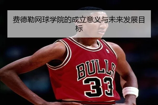 费德勒网球学院的成立意义与未来发展目标